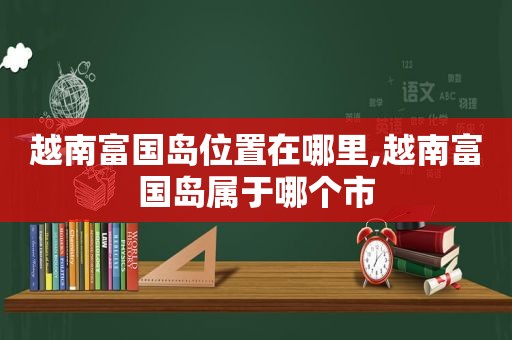 越南富国岛位置在哪里,越南富国岛属于哪个市