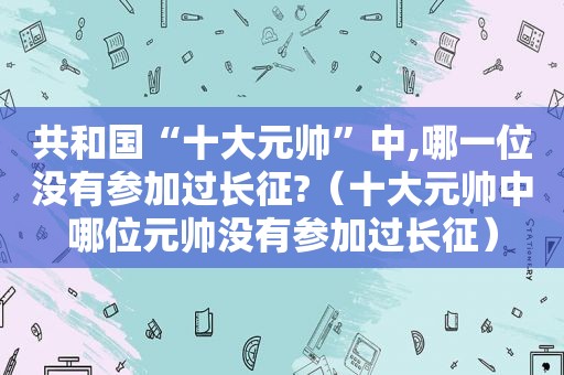 共和国“十大元帅”中,哪一位没有参加过长征?（十大元帅中哪位元帅没有参加过长征）