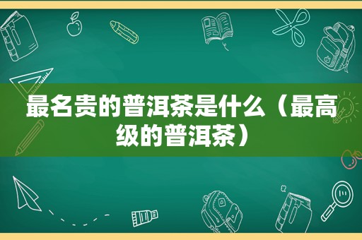 最名贵的普洱茶是什么（最高级的普洱茶）