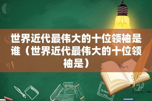 世界近代最伟大的十位领袖是谁（世界近代最伟大的十位领袖是）