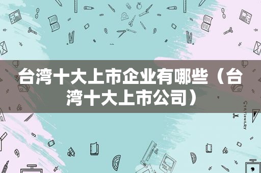 台湾十大上市企业有哪些（台湾十大上市公司）