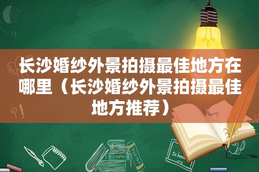 长沙婚纱外景拍摄最佳地方在哪里（长沙婚纱外景拍摄最佳地方推荐）