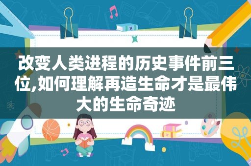 改变人类进程的历史事件前三位,如何理解再造生命才是最伟大的生命奇迹