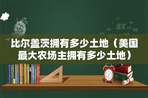 比尔盖茨拥有多少土地（美国最大农场主拥有多少土地）