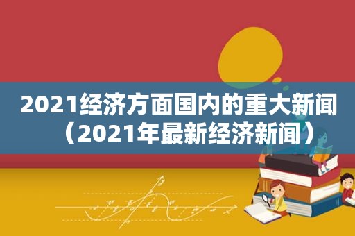 2021经济方面国内的重大新闻（2021年最新经济新闻）