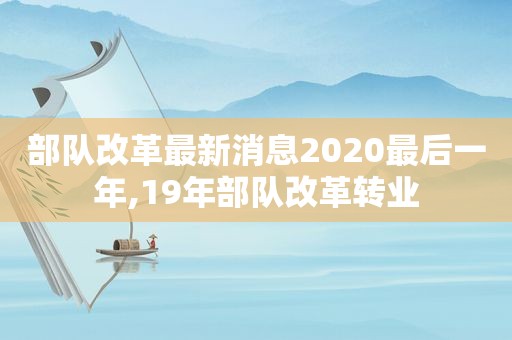 部队改革最新消息2020最后一年,19年部队改革转业