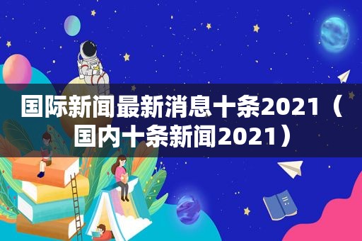 国际新闻最新消息十条2021（国内十条新闻2021）