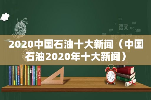 2020中国石油十大新闻（中国石油2020年十大新闻）