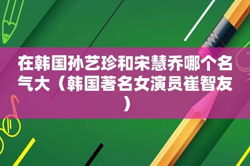 在韩国孙艺珍和宋慧乔哪个名气大（韩国著名女演员崔智友）