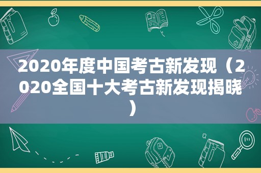 2020年度中国考古新发现（2020全国十大考古新发现揭晓）