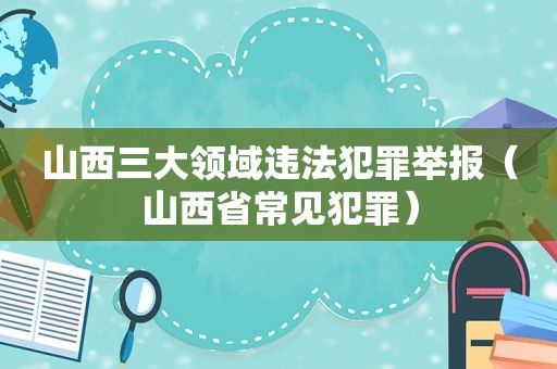 山西三大领域违法犯罪举报（山西省常见犯罪）