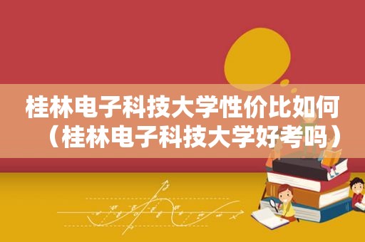 桂林电子科技大学性价比如何（桂林电子科技大学好考吗）