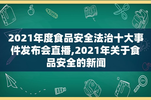 2021年度食品安全法治十大事件发布会直播,2021年关于食品安全的新闻