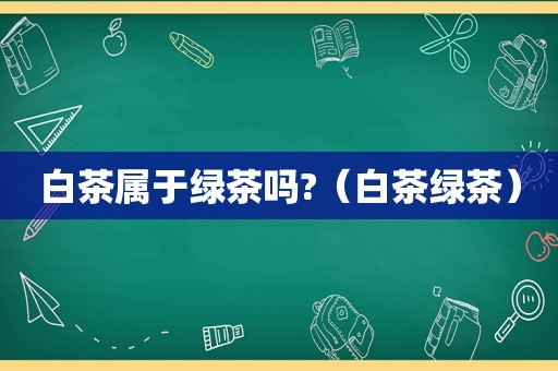 白茶属于绿茶吗?（白茶绿茶）