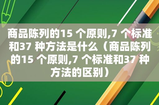 商品陈列的15 个原则,7 个标准和37 种方法是什么（商品陈列的15 个原则,7 个标准和37 种方法的区别）