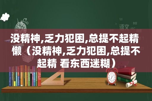 没精神,乏力犯困,总提不起精 懒（没精神,乏力犯困,总提不起精 看东西迷糊）