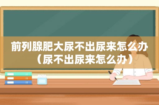 前列腺肥大尿不出尿来怎么办（尿不出尿来怎么办）