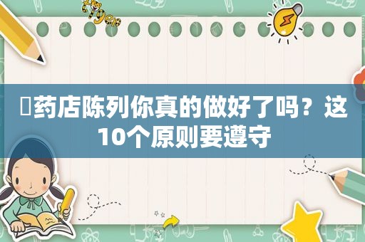 ​药店陈列你真的做好了吗？这10个原则要遵守