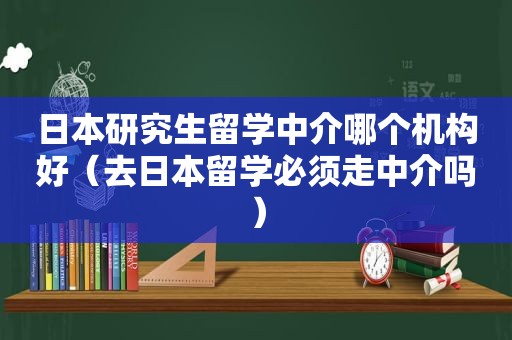 日本研究生留学中介哪个机构好（去日本留学必须走中介吗）