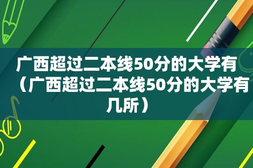 广西超过二本线50分的大学有（广西超过二本线50分的大学有几所）