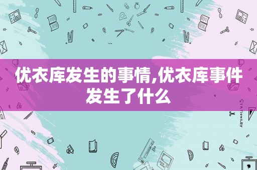 优衣库发生的事情,优衣库事件发生了什么