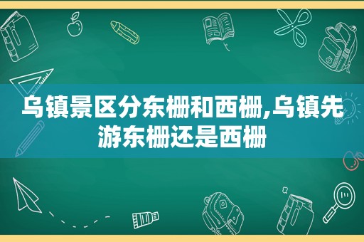 乌镇景区分东栅和西栅,乌镇先游东栅还是西栅