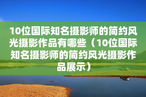 10位国际知名摄影师的简约风光摄影作品有哪些（10位国际知名摄影师的简约风光摄影作品展示）