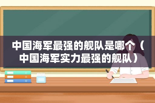 中国海军最强的舰队是哪个（中国海军实力最强的舰队）