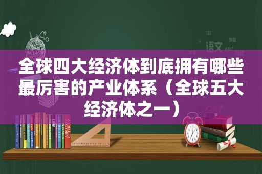 全球四大经济体到底拥有哪些最厉害的产业体系（全球五大经济体之一）