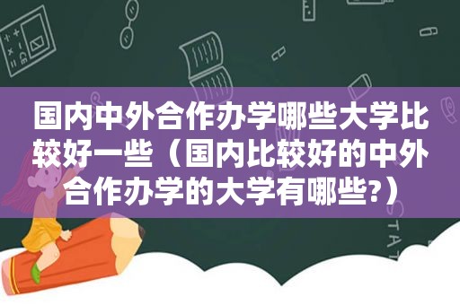 国内中外合作办学哪些大学比较好一些（国内比较好的中外合作办学的大学有哪些?）