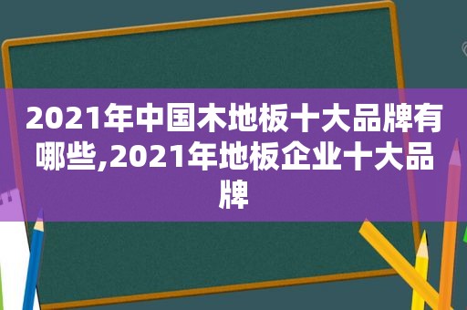 2021年中国木地板十大品牌有哪些,2021年地板企业十大品牌