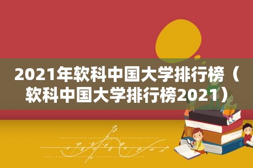 2021年软科中国大学排行榜（软科中国大学排行榜2021）