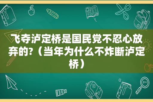 飞夺泸定桥是 *** 不忍心放弃的?（当年为什么不炸断泸定桥）