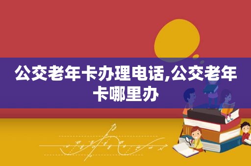 公交老年卡办理电话,公交老年卡哪里办