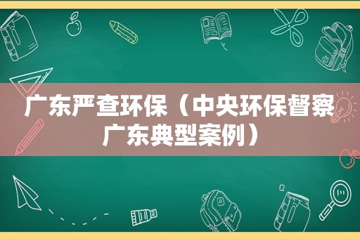 广东严查环保（中央环保督察广东典型案例）