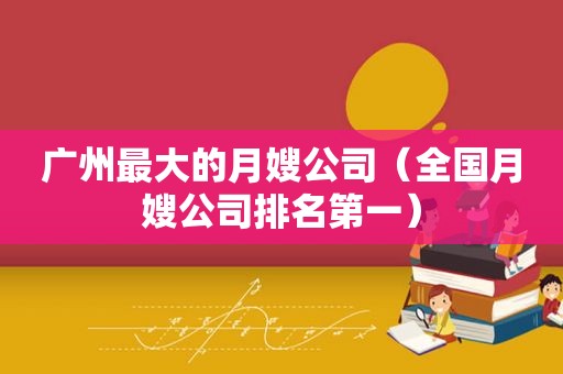 广州最大的月嫂公司（全国月嫂公司排名第一）