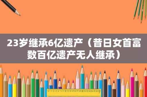 23岁继承6亿遗产（昔日女首富数百亿遗产无人继承）