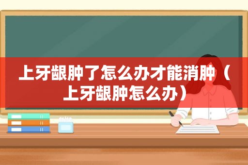 上牙龈肿了怎么办才能消肿（上牙龈肿怎么办）