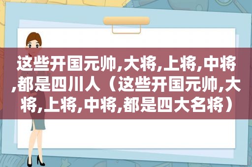 这些开国元帅,大将,上将,中将,都是四川人（这些开国元帅,大将,上将,中将,都是四大名将）