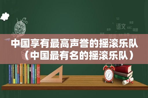 中国享有最高声誉的摇滚乐队（中国最有名的摇滚乐队）