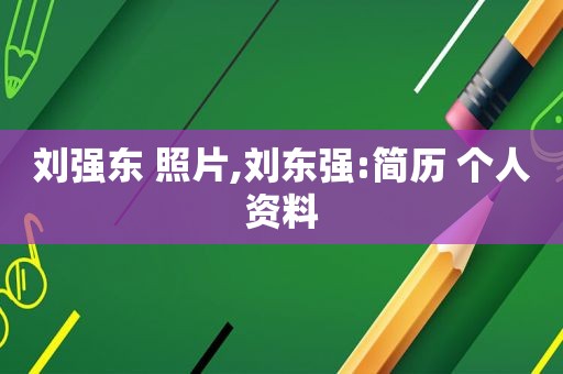 刘强东 照片,刘东强:简历 个人资料