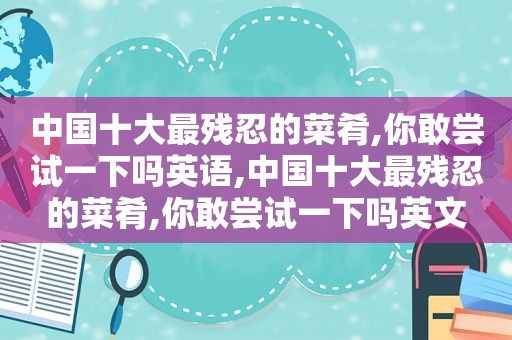 中国十大最残忍的菜肴,你敢尝试一下吗英语,中国十大最残忍的菜肴,你敢尝试一下吗英文