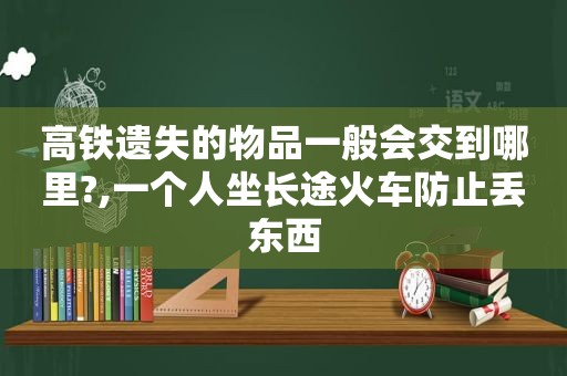 高铁遗失的物品一般会交到哪里?,一个人坐长途火车防止丢东西