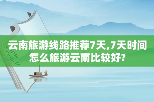 云南旅游线路推荐7天,7天时间怎么旅游云南比较好?