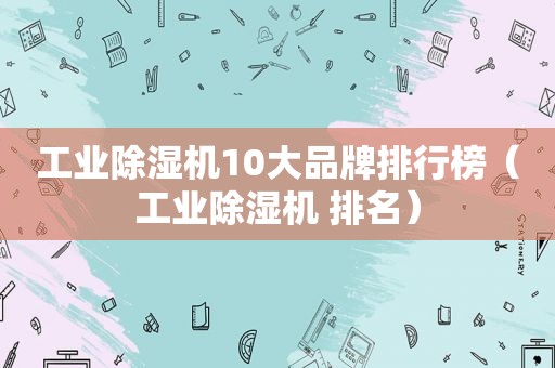 工业除湿机10大品牌排行榜（工业除湿机 排名）