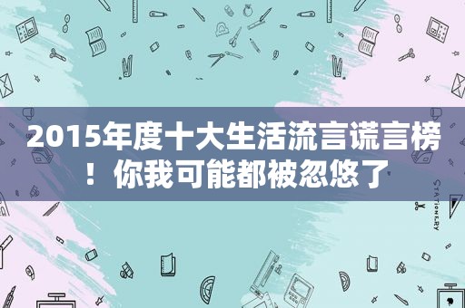 2015年度十大生活流言谎言榜！你我可能都被忽悠了