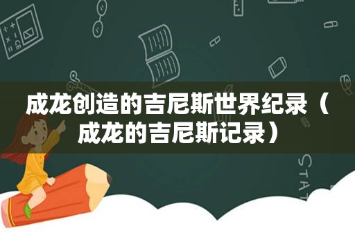 成龙创造的吉尼斯世界纪录（成龙的吉尼斯记录）