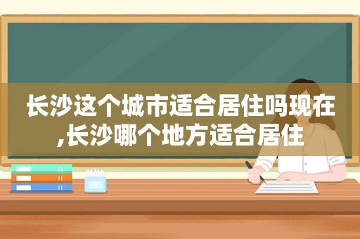 长沙这个城市适合居住吗现在,长沙哪个地方适合居住