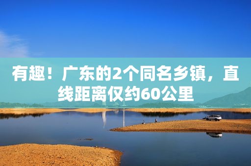 有趣！广东的2个同名乡镇，直线距离仅约60公里