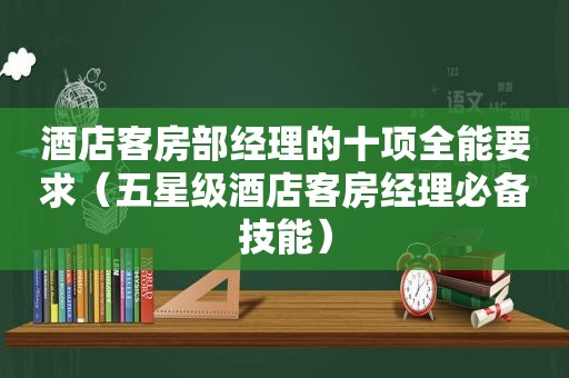 酒店客房部经理的十项全能要求（五星级酒店客房经理必备技能）  第1张